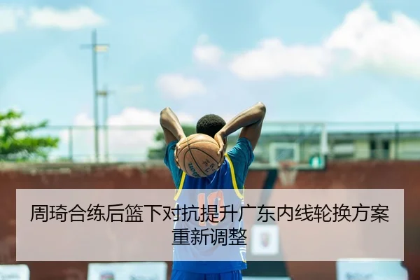 周琦合练后篮下对抗提升广东内线轮换方案重新调整（BAJIESPORTS）